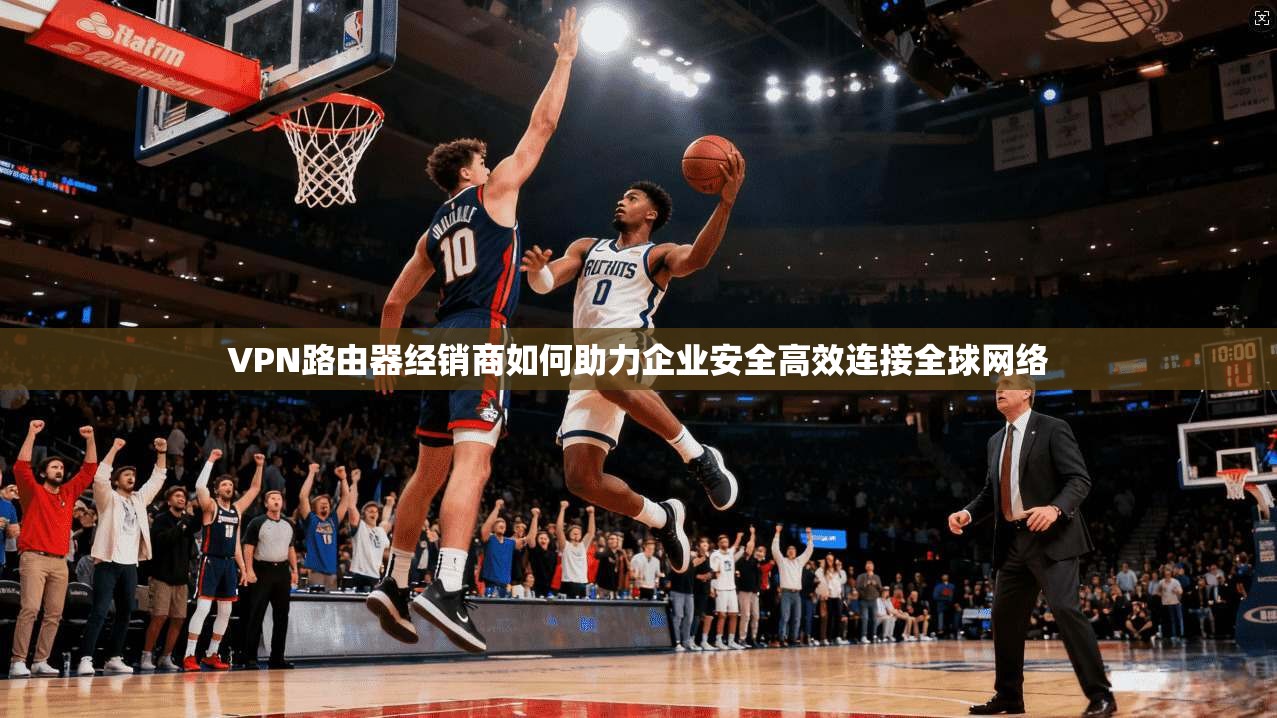 VPN路由器经销商如何助力企业安全高效连接全球网络