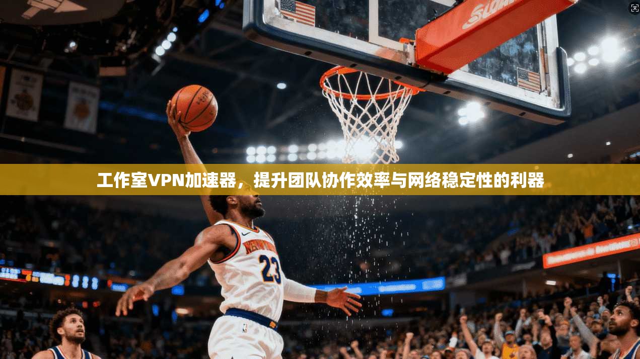 工作室VPN加速器，提升团队协作效率与网络稳定性的利器
