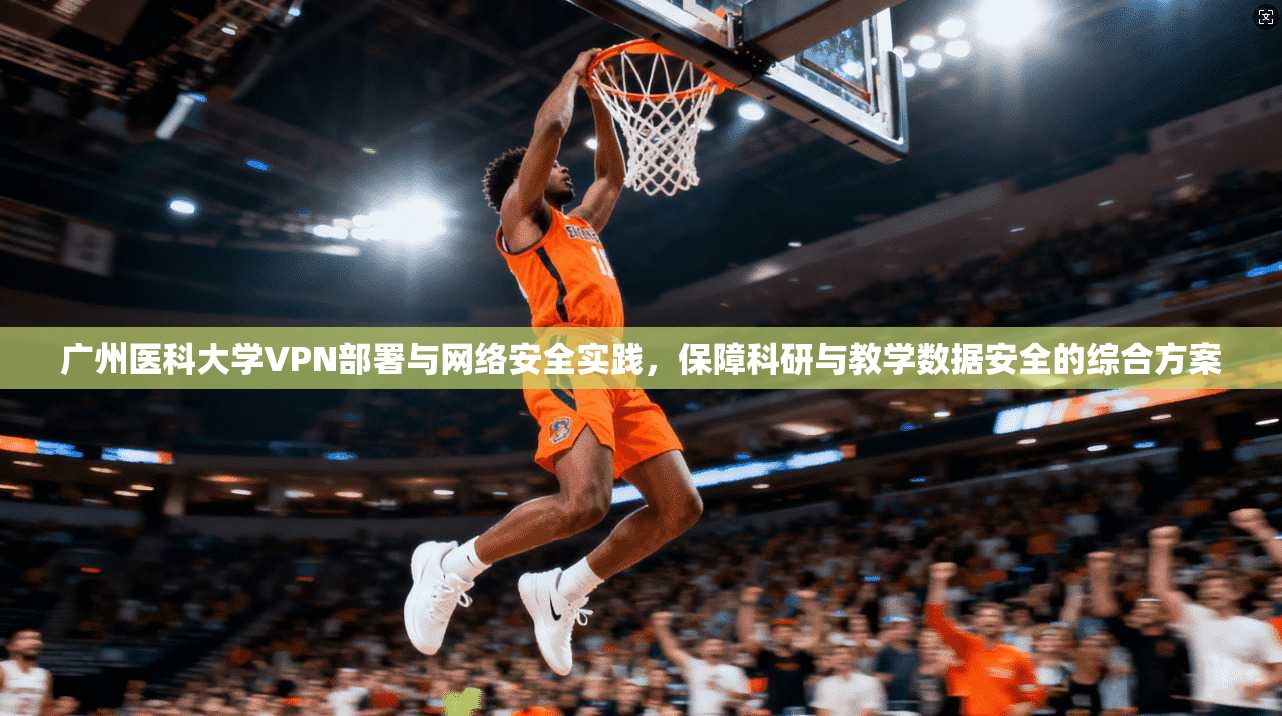 广州医科大学VPN部署与网络安全实践，保障科研与教学数据安全的综合方案