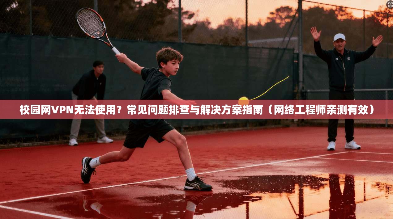 校园网VPN无法使用？常见问题排查与解决方案指南（网络工程师亲测有效）