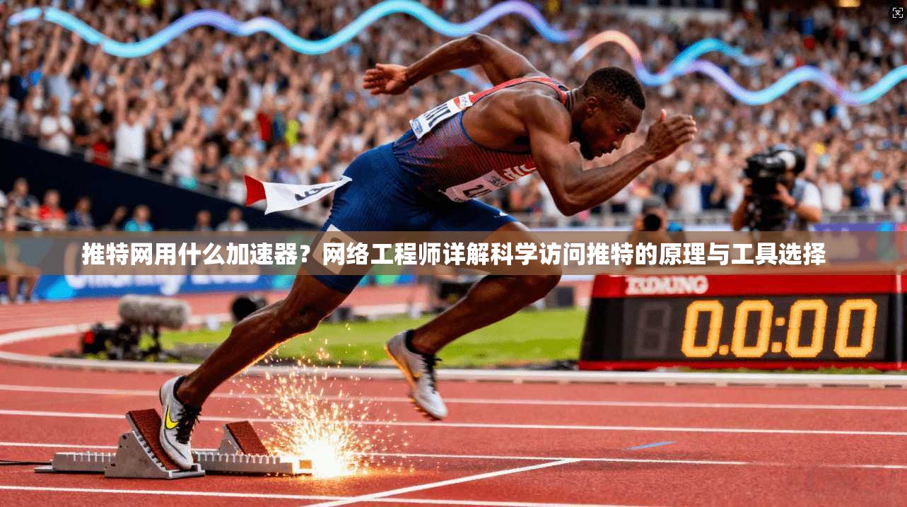 推特网用什么加速器？网络工程师详解科学访问推特的原理与工具选择