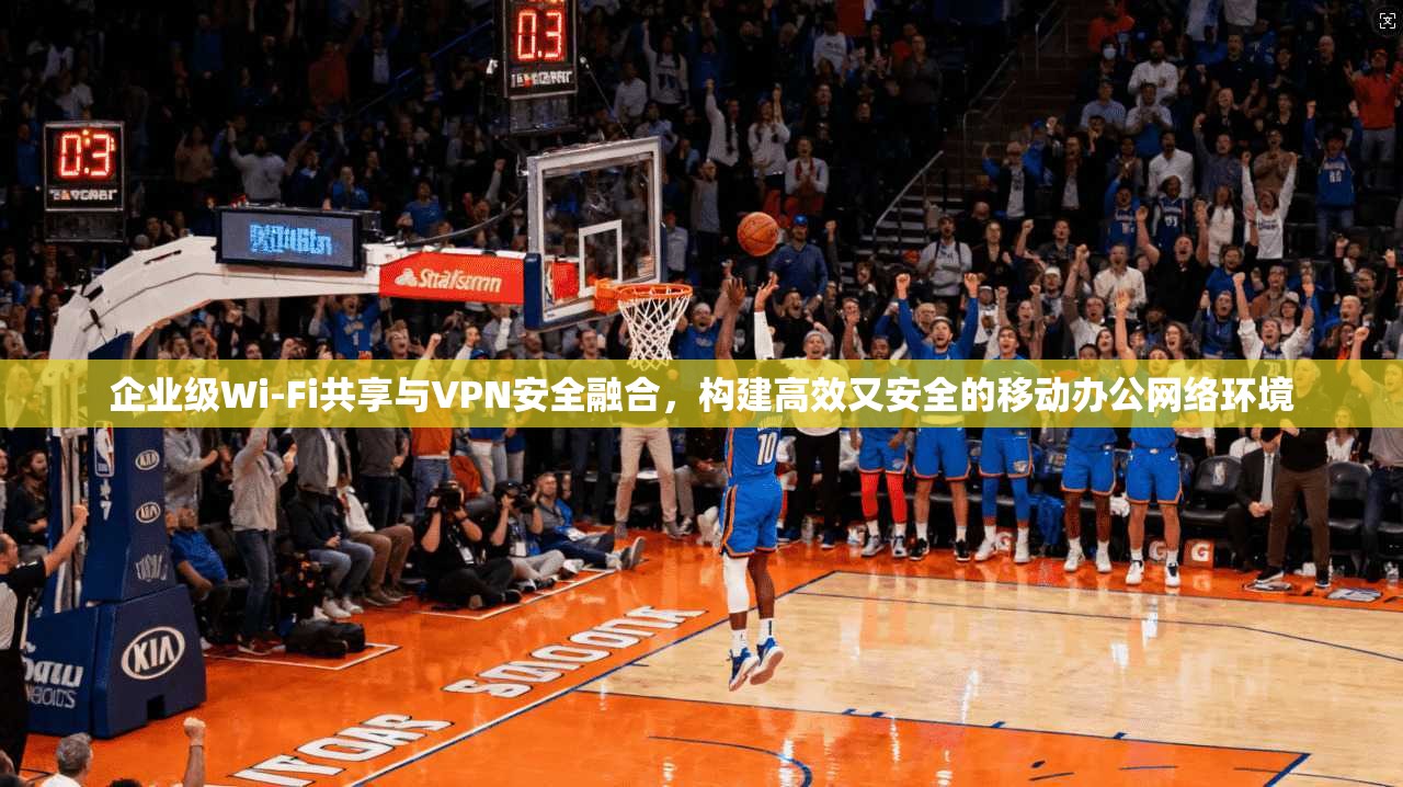 企业级Wi-Fi共享与VPN安全融合，构建高效又安全的移动办公网络环境