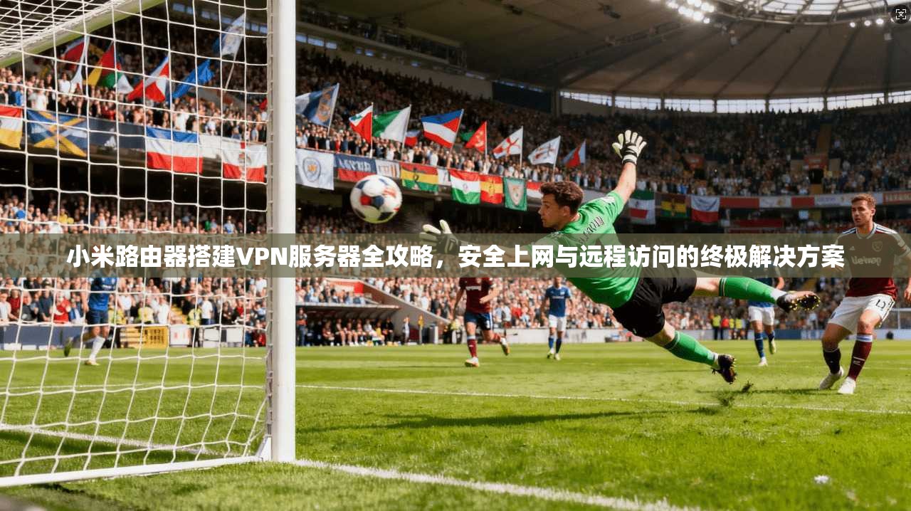 小米路由器搭建VPN服务器全攻略，安全上网与远程访问的终极解决方案