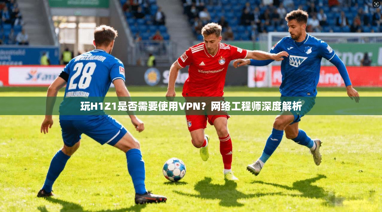 玩H1Z1是否需要使用VPN？网络工程师深度解析