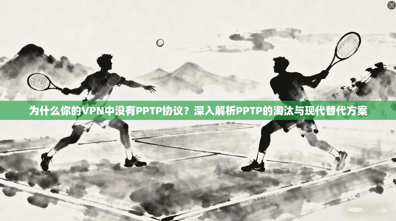 为什么你的VPN中没有PPTP协议？深入解析PPTP的淘汰与现代替代方案
