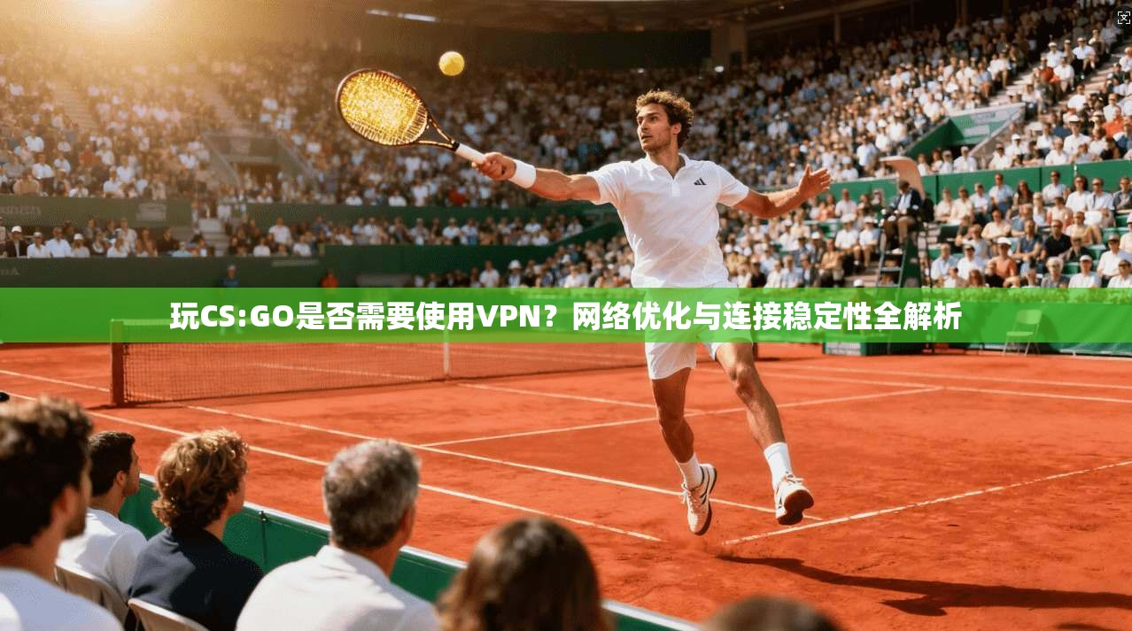 玩CS:GO是否需要使用VPN？网络优化与连接稳定性全解析