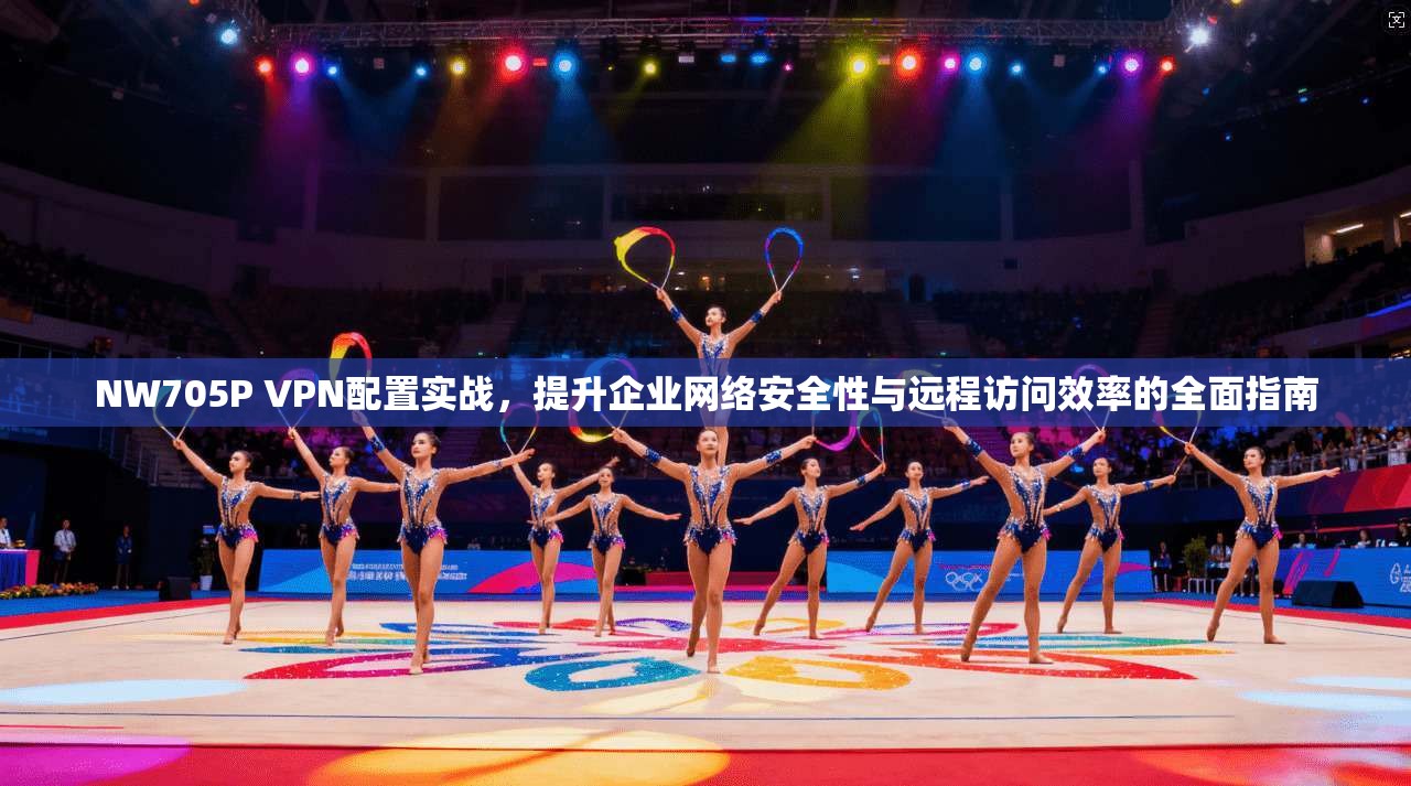 NW705P VPN配置实战，提升企业网络安全性与远程访问效率的全面指南