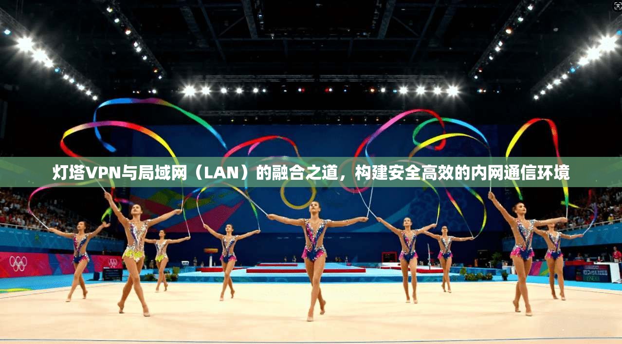 灯塔VPN与局域网（LAN）的融合之道，构建安全高效的内网通信环境