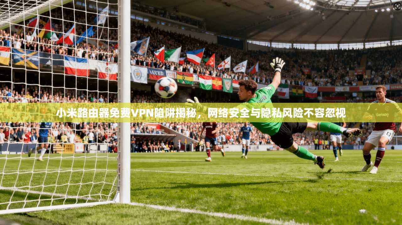 小米路由器免费VPN陷阱揭秘，网络安全与隐私风险不容忽视
