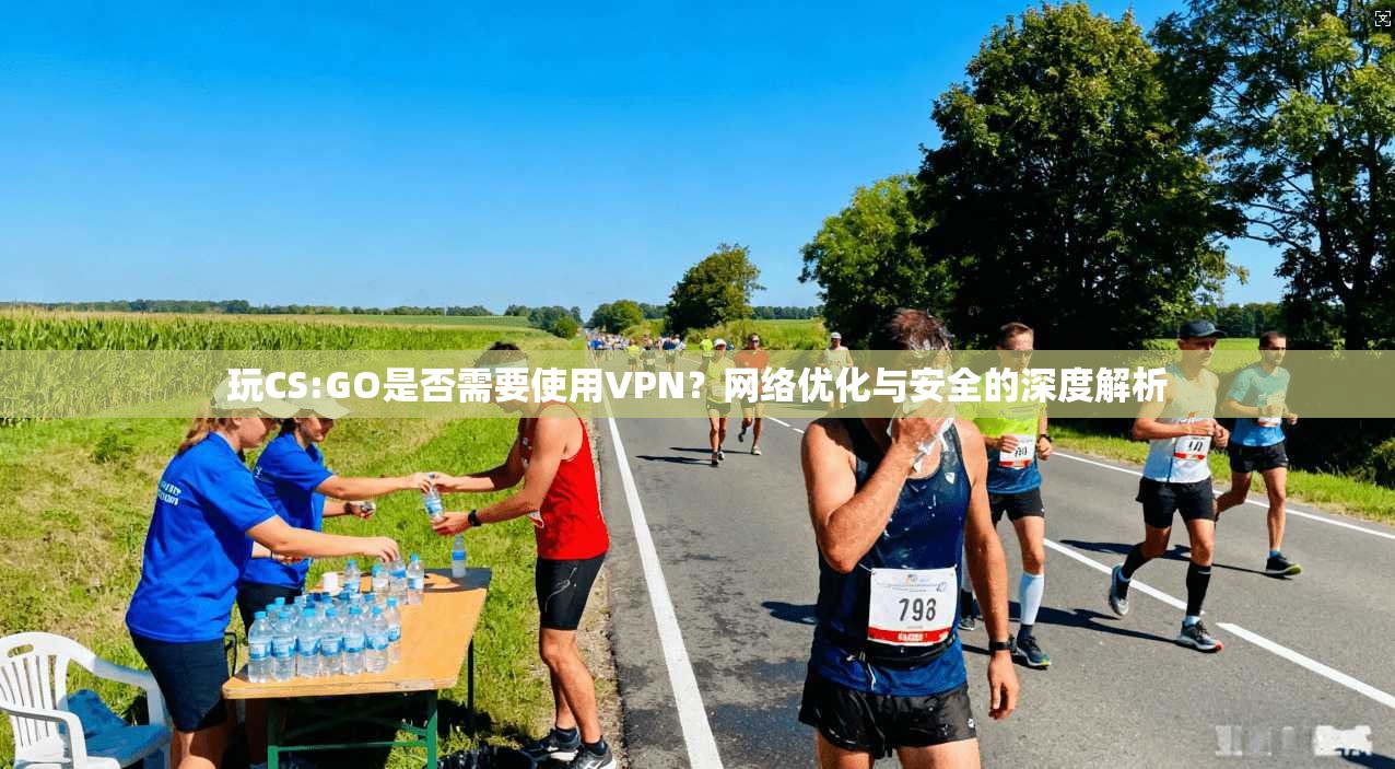 玩CS:GO是否需要使用VPN？网络优化与安全的深度解析