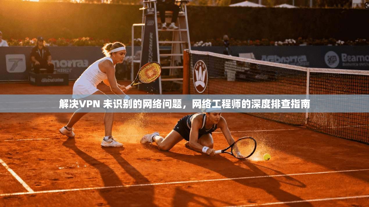 解决VPN 未识别的网络问题，网络工程师的深度排查指南