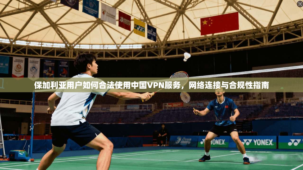 保加利亚用户如何合法使用中国VPN服务，网络连接与合规性指南