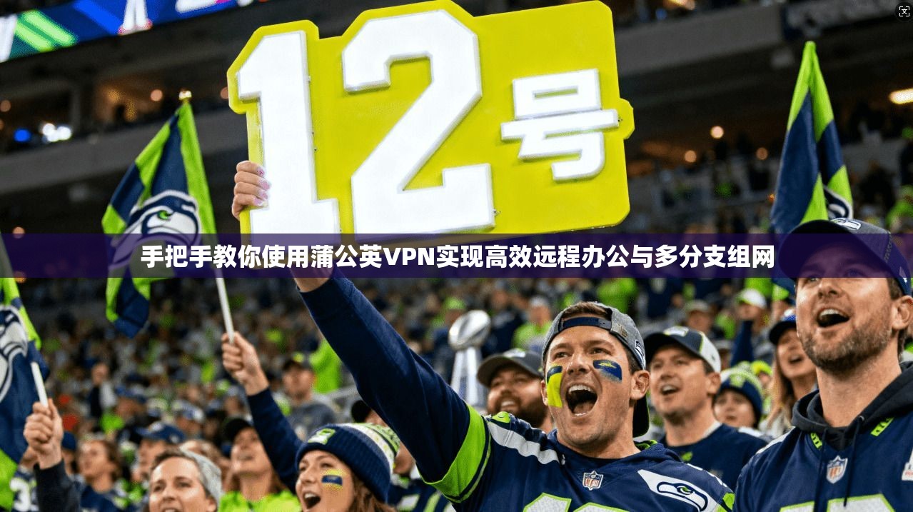 手把手教你使用蒲公英VPN实现高效远程办公与多分支组网