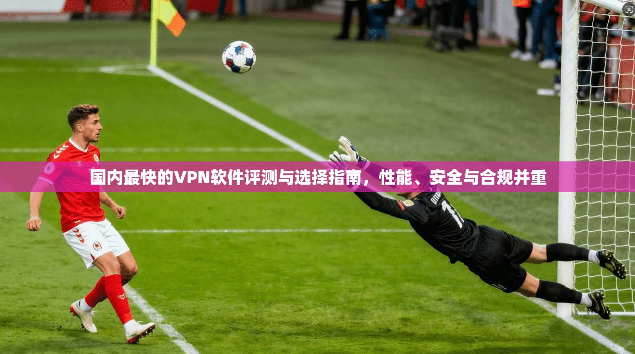 国内最快的VPN软件评测与选择指南，性能、安全与合规并重