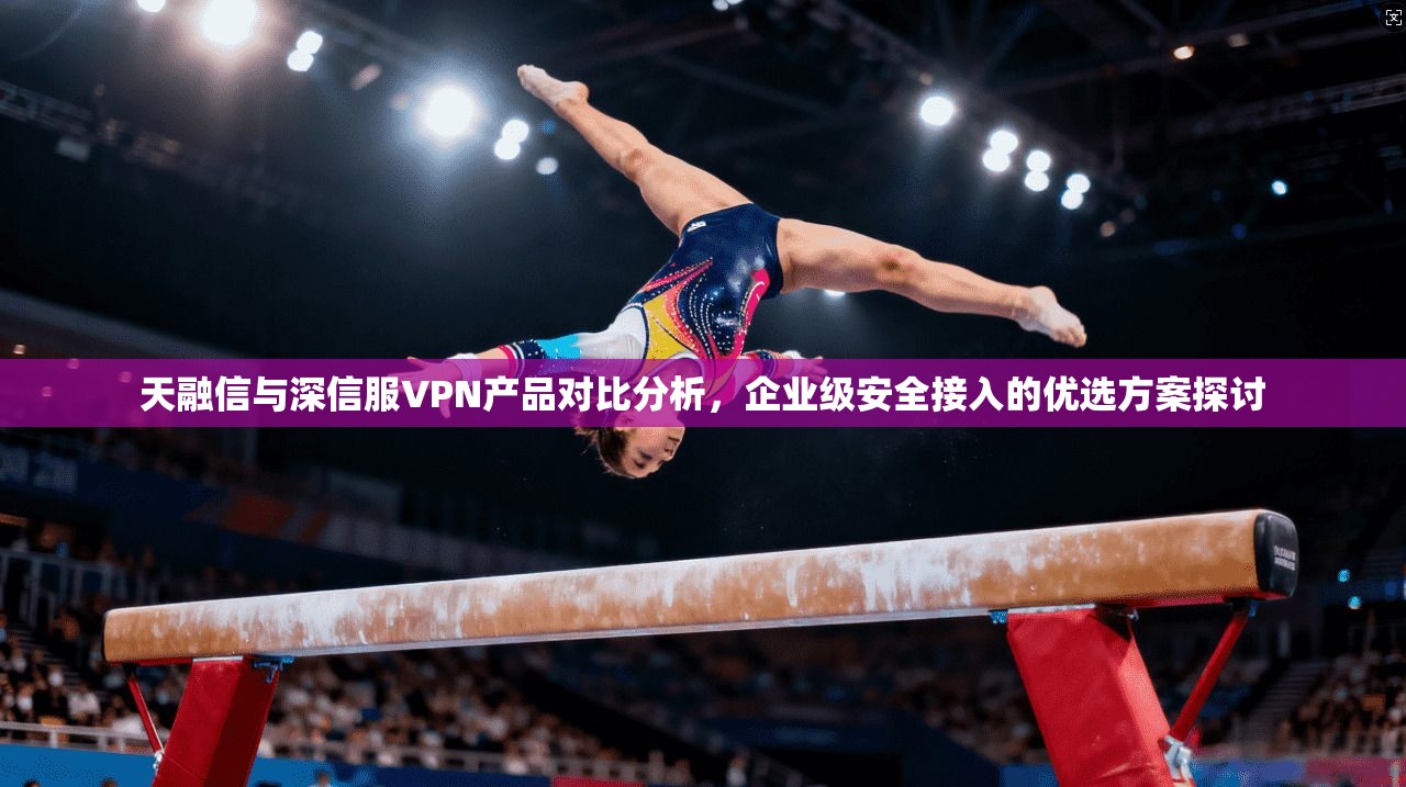 天融信与深信服VPN产品对比分析，企业级安全接入的优选方案探讨