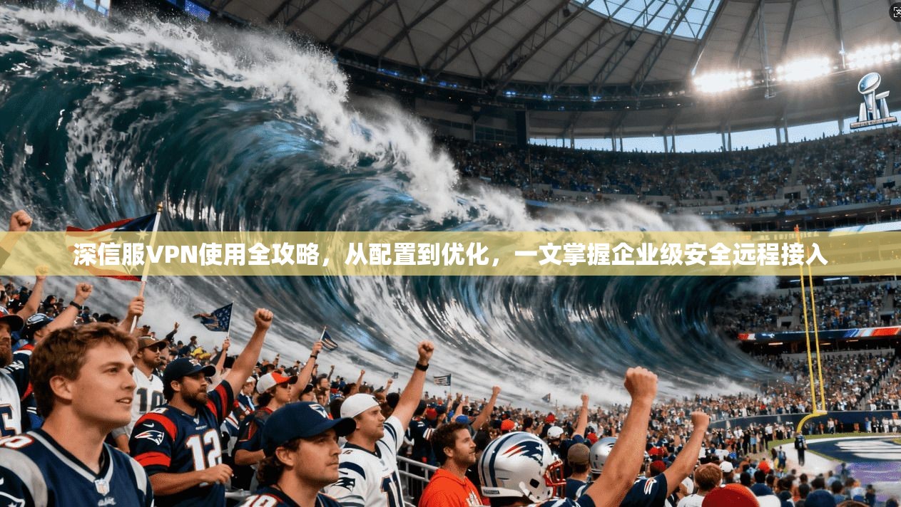 深信服VPN使用全攻略，从配置到优化，一文掌握企业级安全远程接入