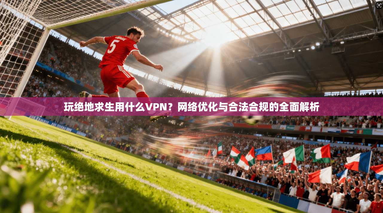 玩绝地求生用什么VPN？网络优化与合法合规的全面解析