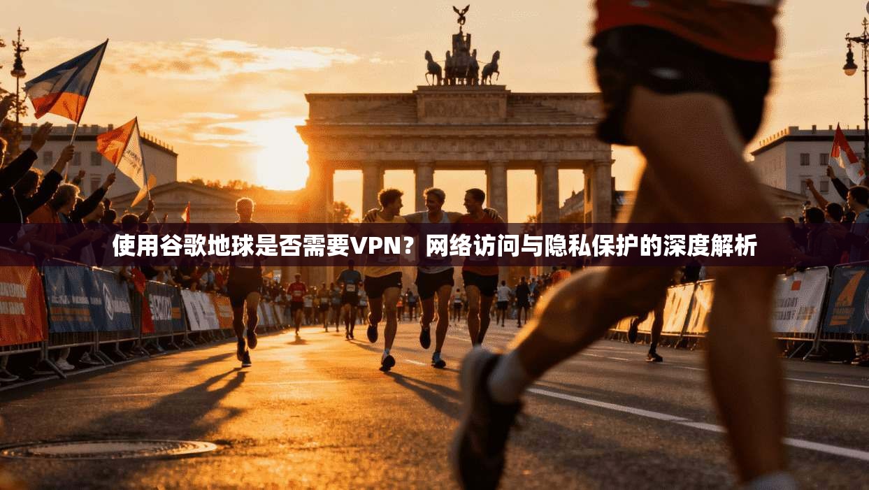 使用谷歌地球是否需要VPN？网络访问与隐私保护的深度解析