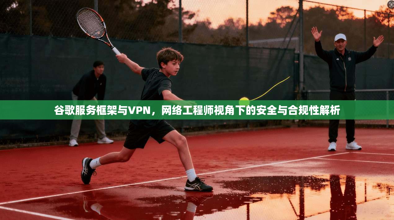 谷歌服务框架与VPN，网络工程师视角下的安全与合规性解析