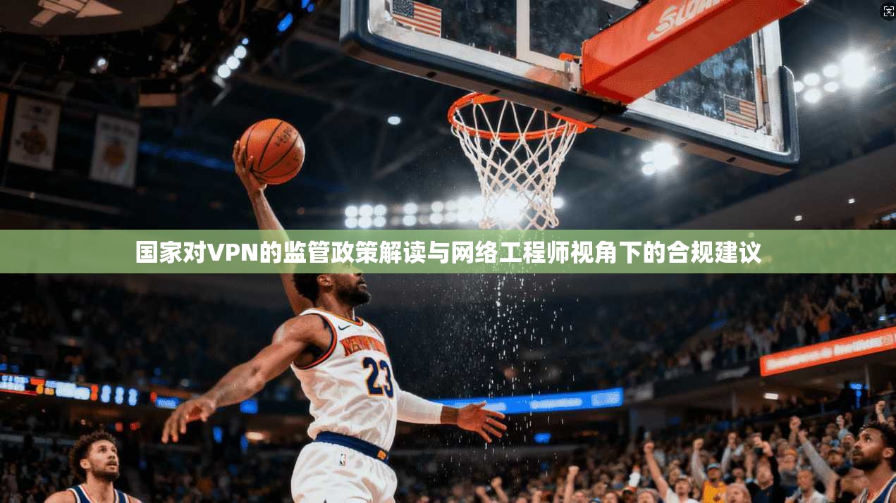 国家对VPN的监管政策解读与网络工程师视角下的合规建议