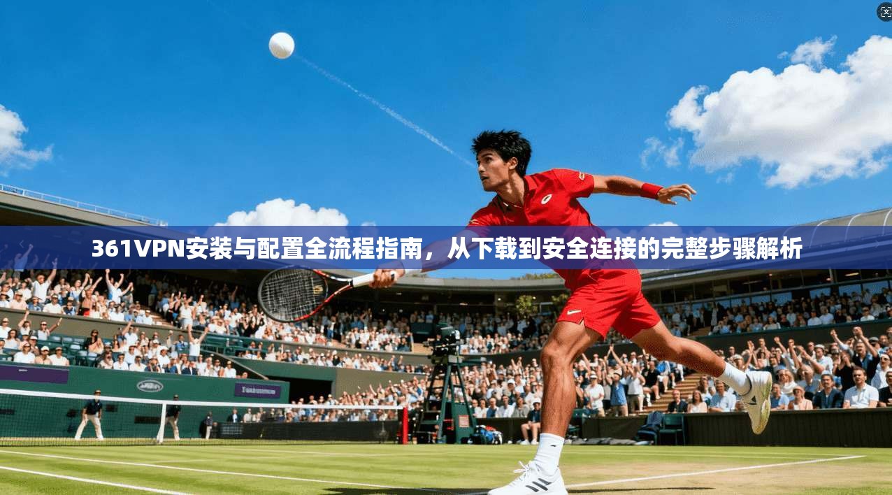 361VPN安装与配置全流程指南，从下载到安全连接的完整步骤解析