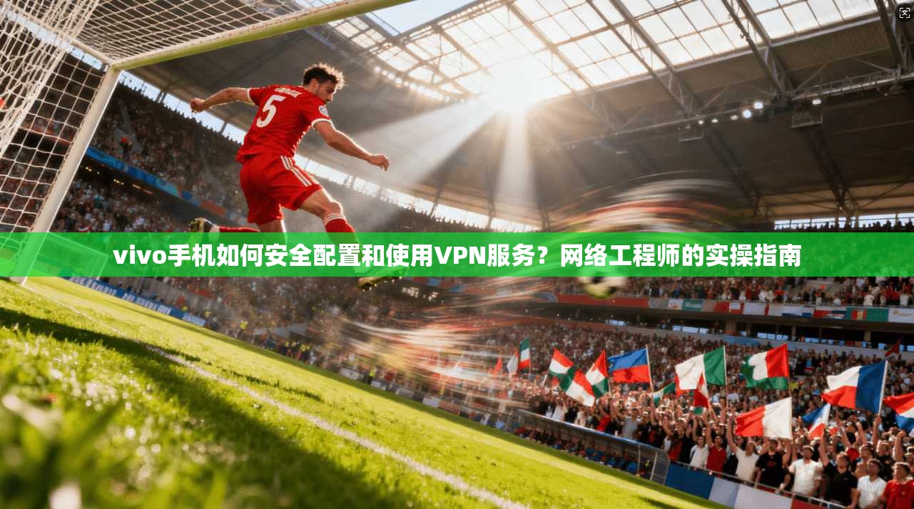 vivo手机如何安全配置和使用VPN服务？网络工程师的实操指南