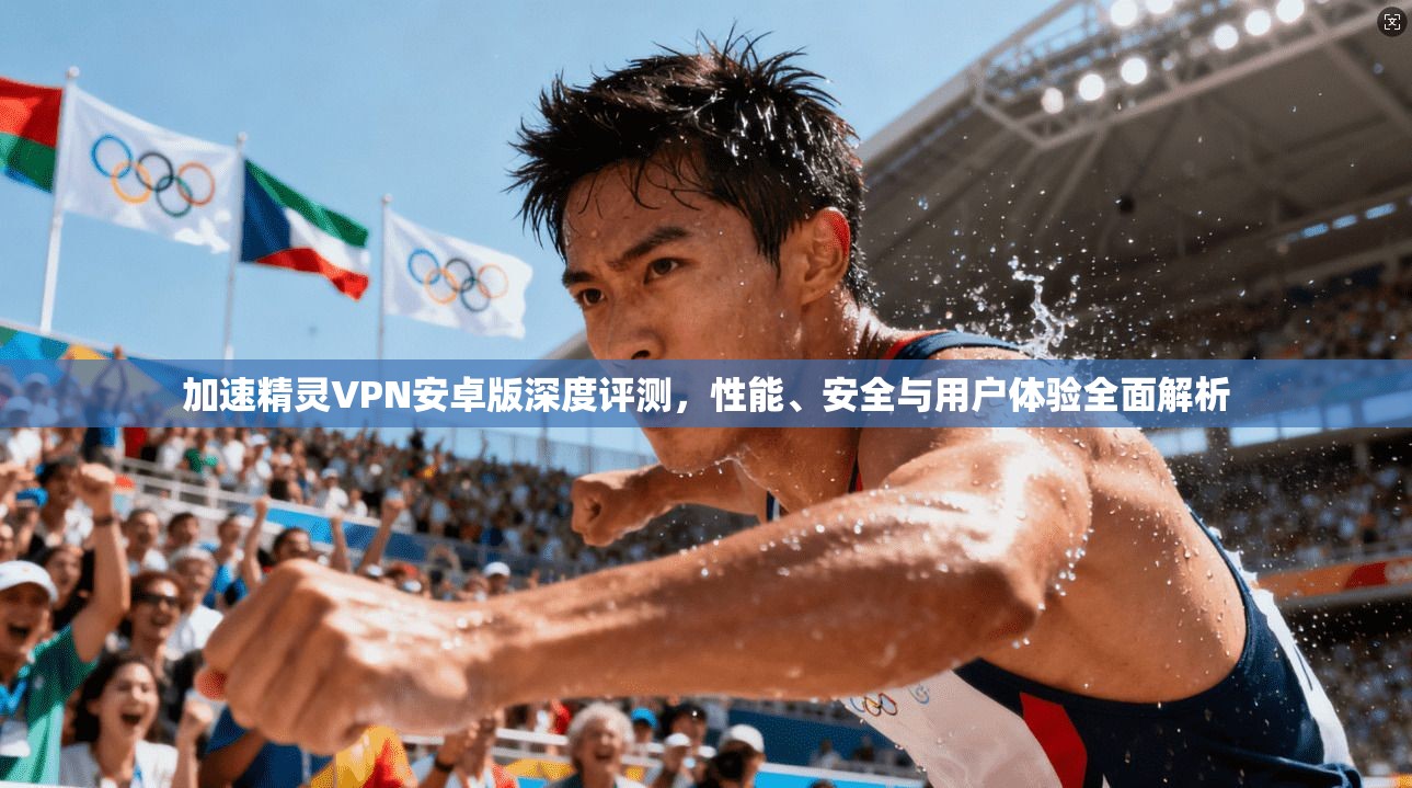 加速精灵VPN安卓版深度评测，性能、安全与用户体验全面解析