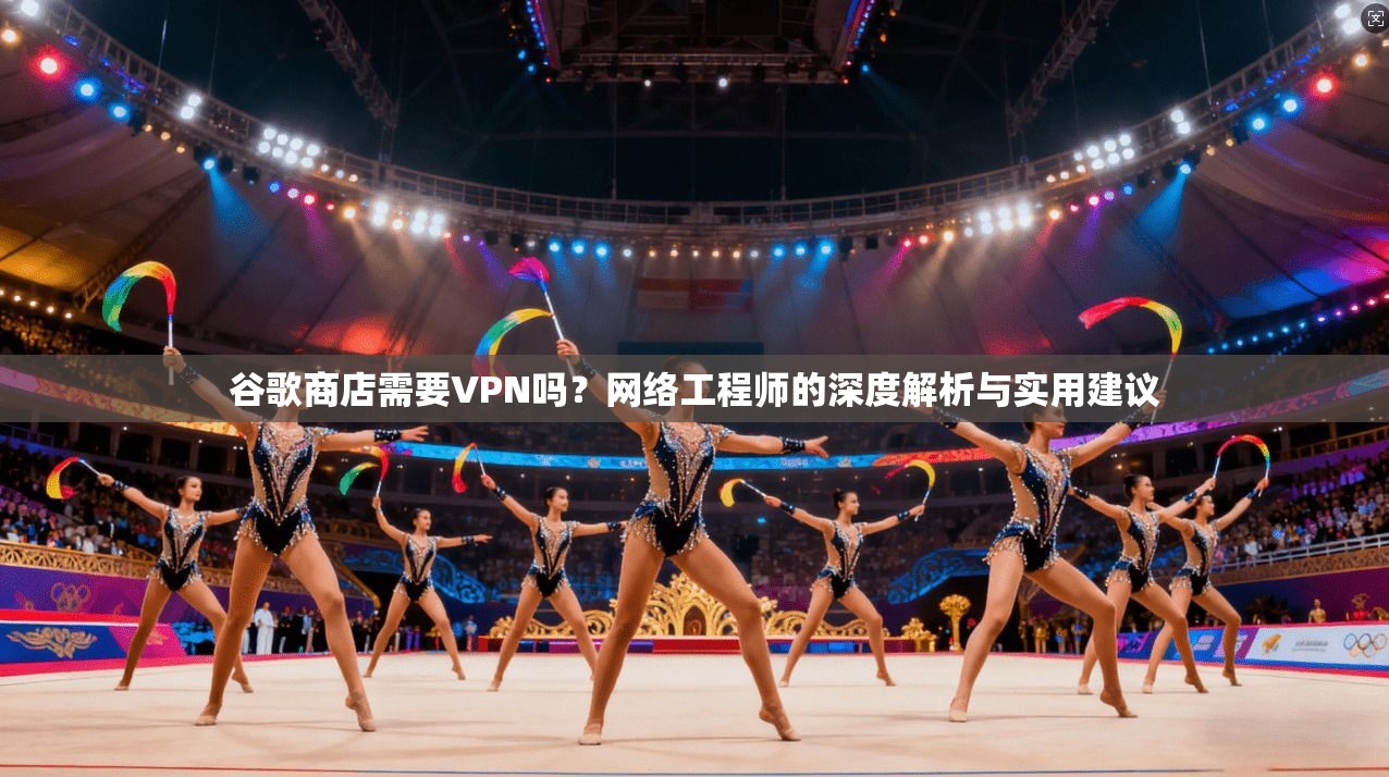 谷歌商店需要VPN吗？网络工程师的深度解析与实用建议