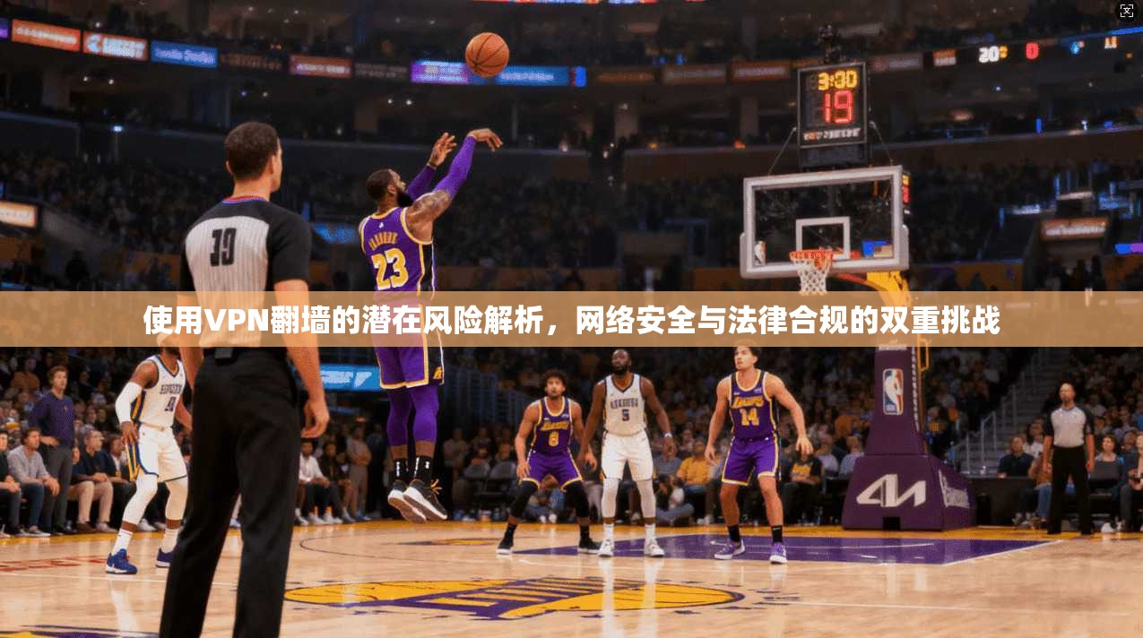 使用VPN翻墙的潜在风险解析，网络安全与法律合规的双重挑战