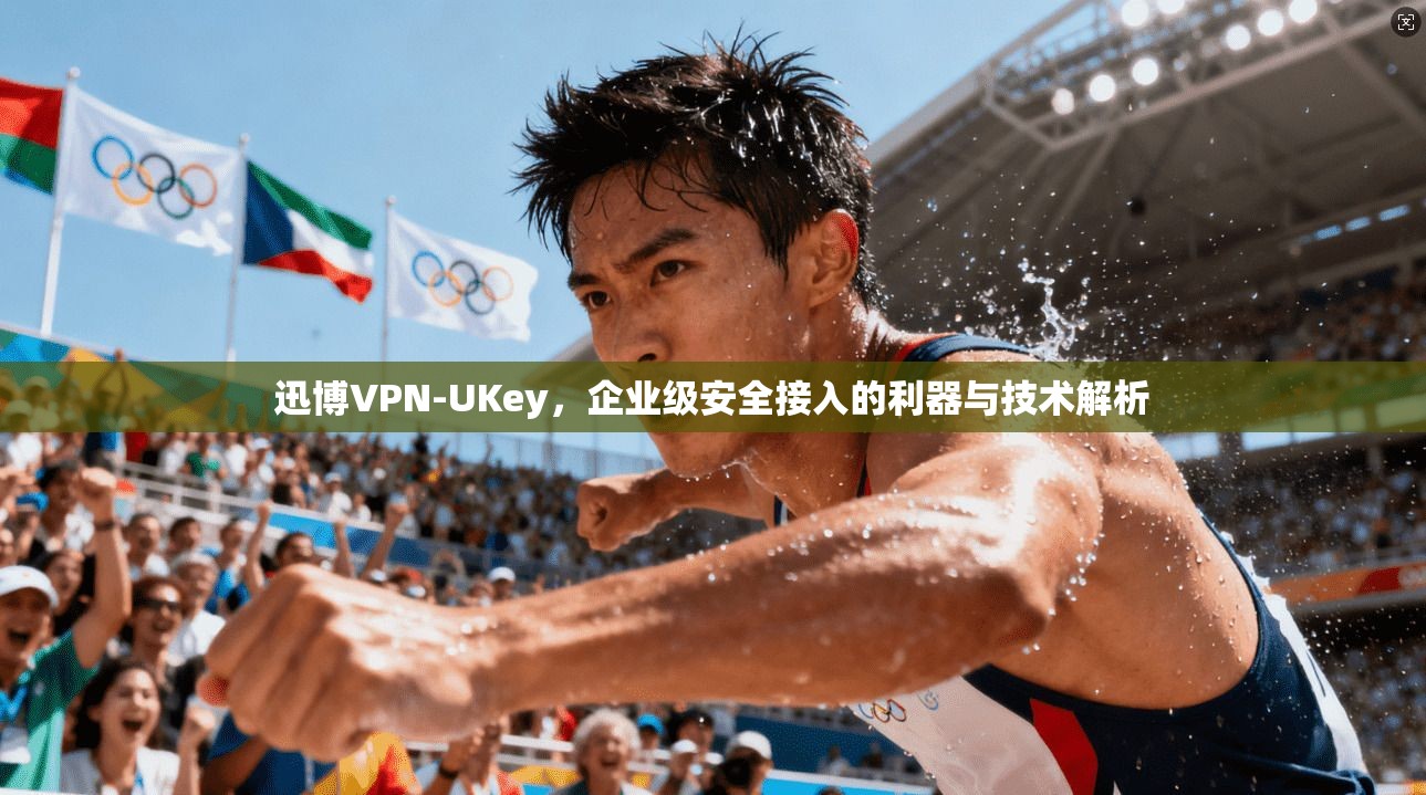 迅博VPN-UKey，企业级安全接入的利器与技术解析