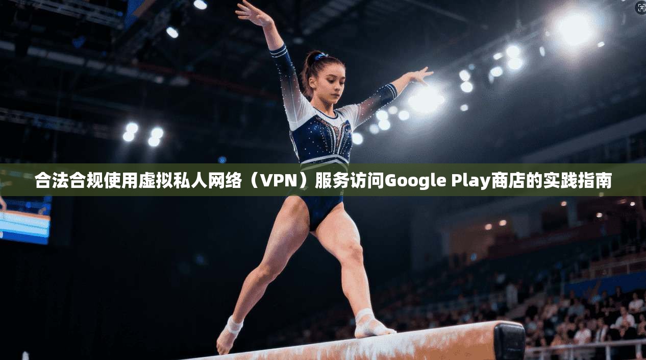 合法合规使用虚拟私人网络（VPN）服务访问Google Play商店的实践指南
