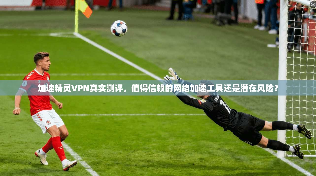 加速精灵VPN真实测评，值得信赖的网络加速工具还是潜在风险？