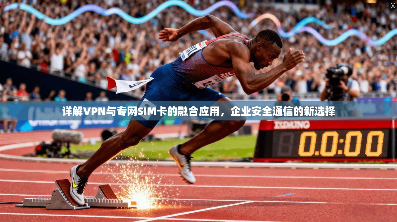 详解VPN与专网SIM卡的融合应用，企业安全通信的新选择