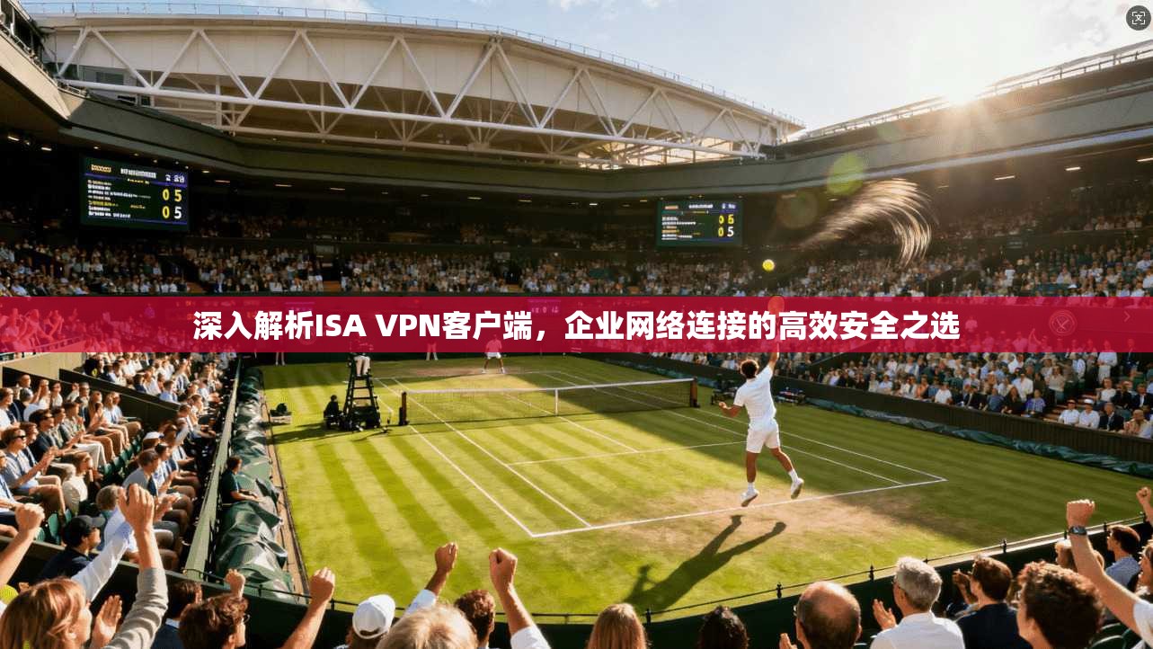 深入解析ISA VPN客户端，企业网络连接的高效安全之选