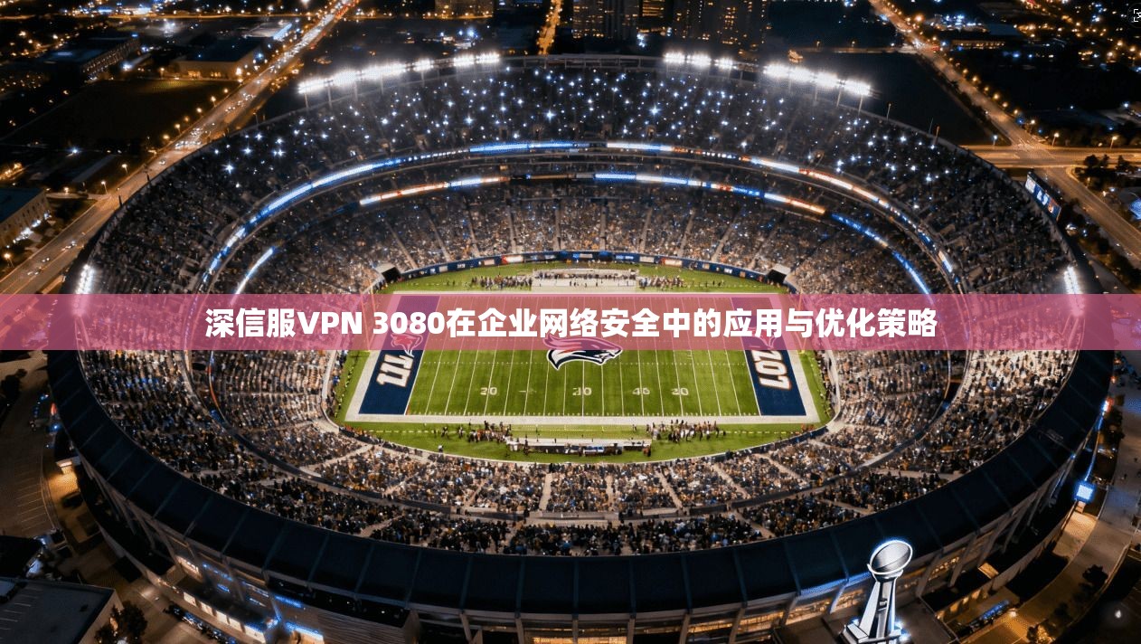 深信服VPN 3080在企业网络安全中的应用与优化策略
