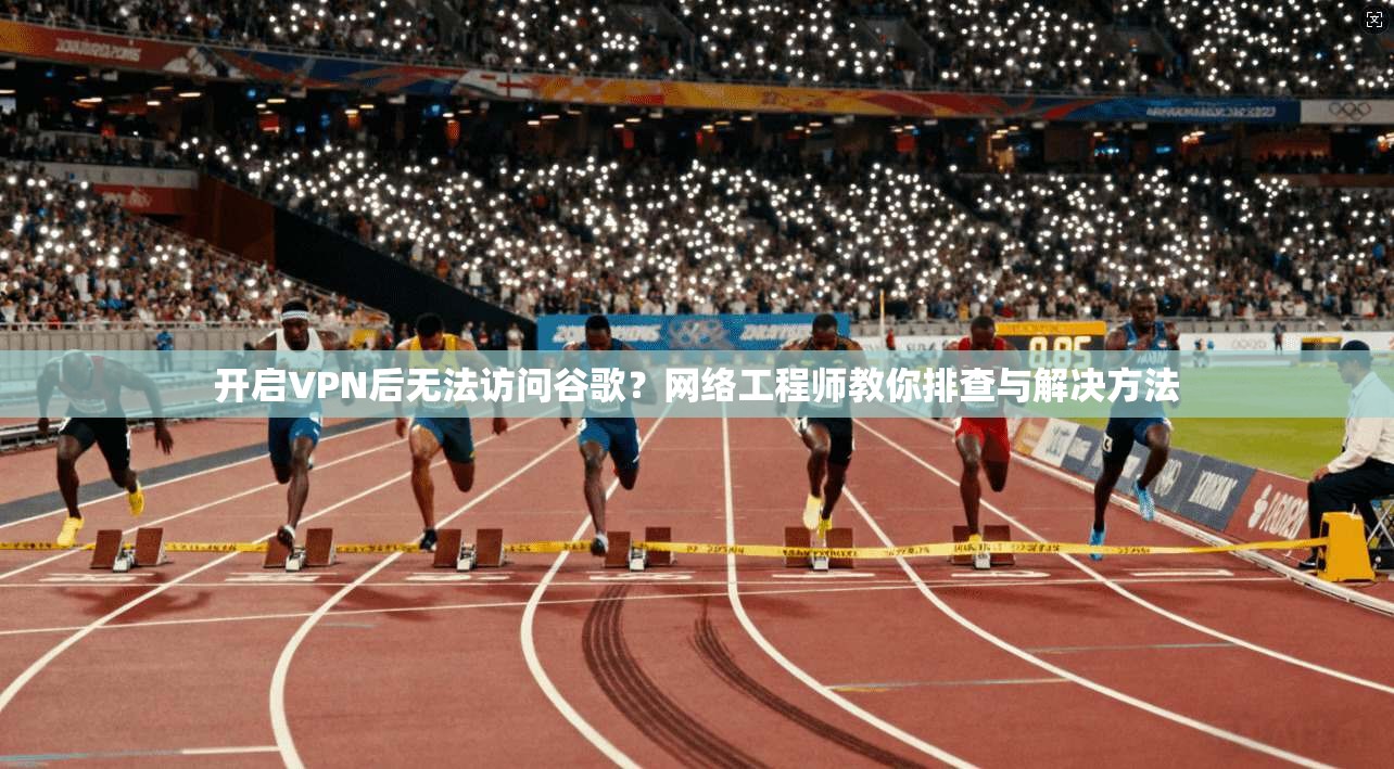 开启VPN后无法访问谷歌？网络工程师教你排查与解决方法