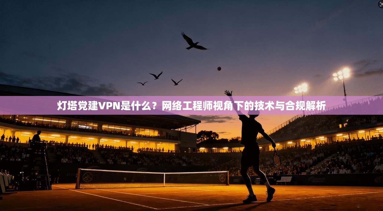 灯塔党建VPN是什么？网络工程师视角下的技术与合规解析