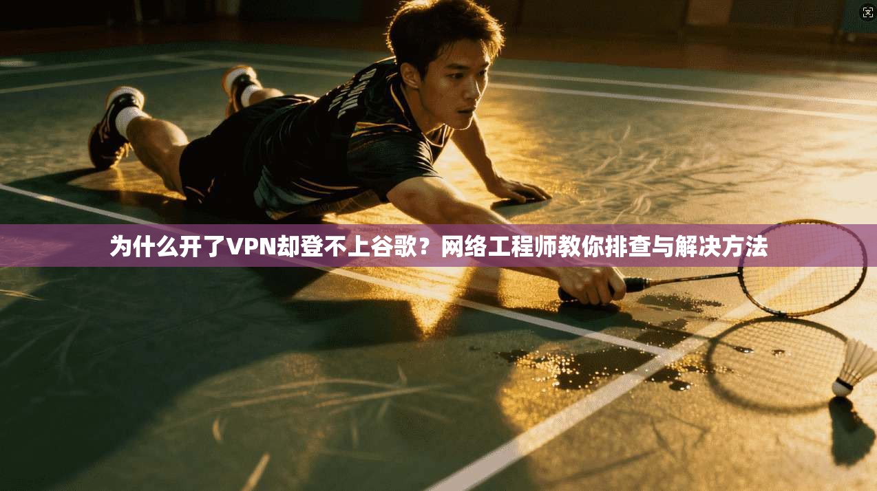 为什么开了VPN却登不上谷歌？网络工程师教你排查与解决方法