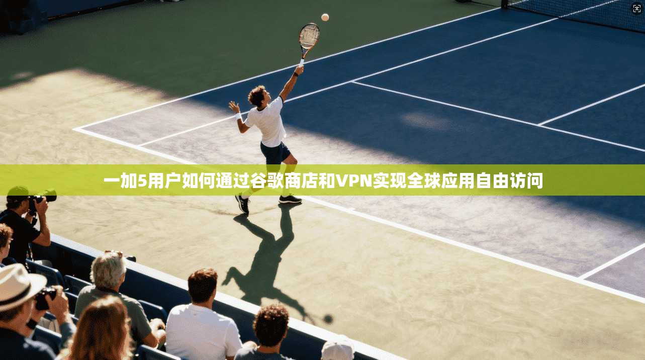 一加5用户如何通过谷歌商店和VPN实现全球应用自由访问