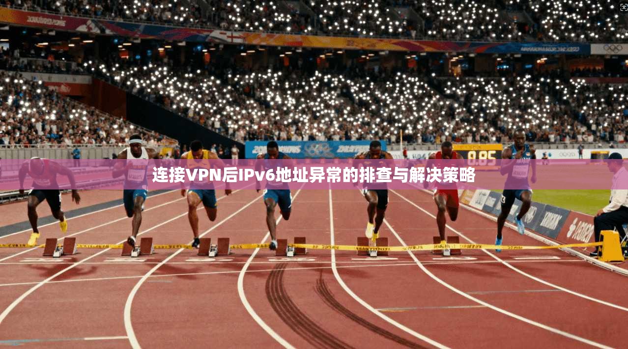连接VPN后IPv6地址异常的排查与解决策略