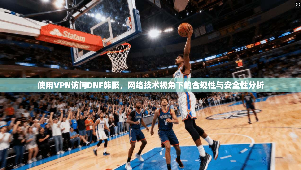 使用VPN访问DNF韩服，网络技术视角下的合规性与安全性分析