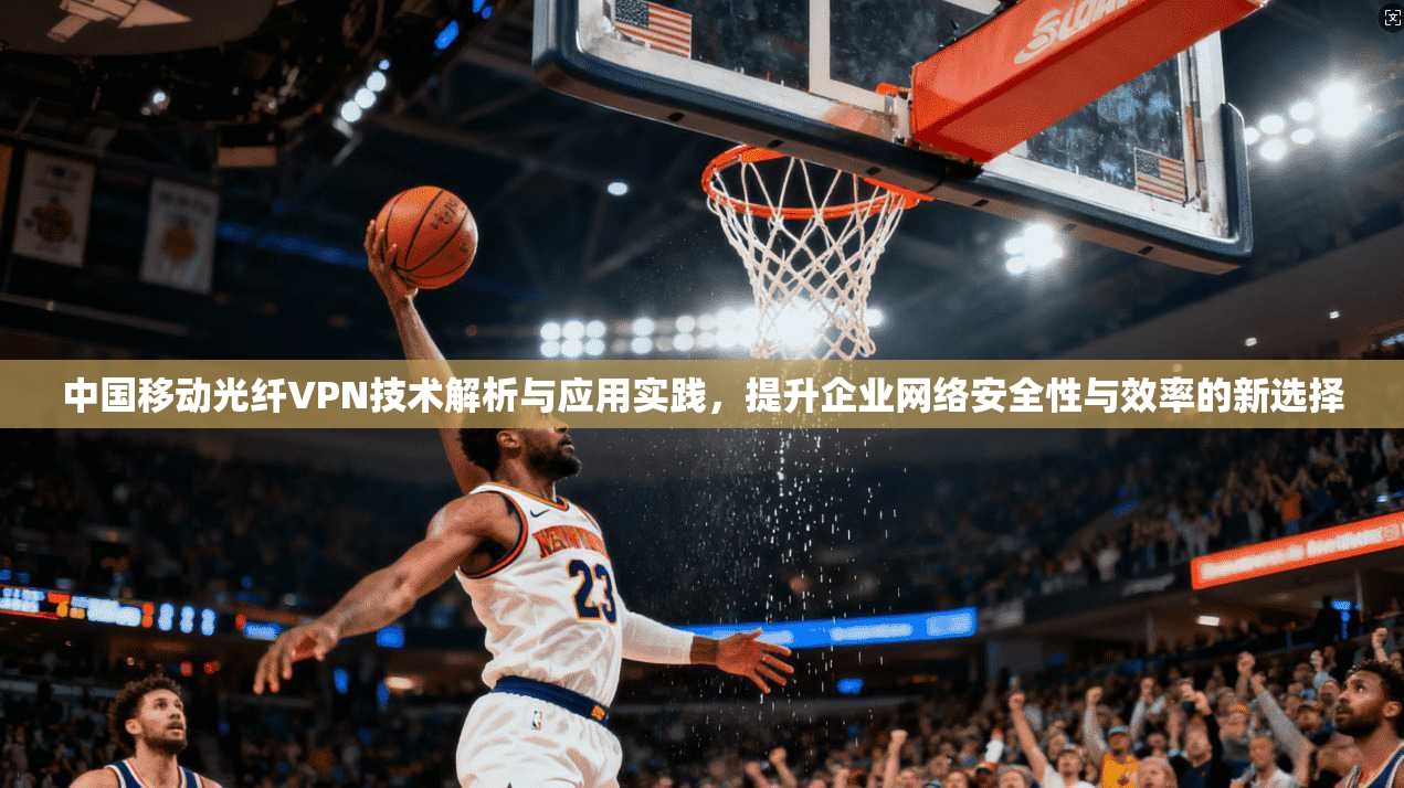 中国移动光纤VPN技术解析与应用实践，提升企业网络安全性与效率的新选择