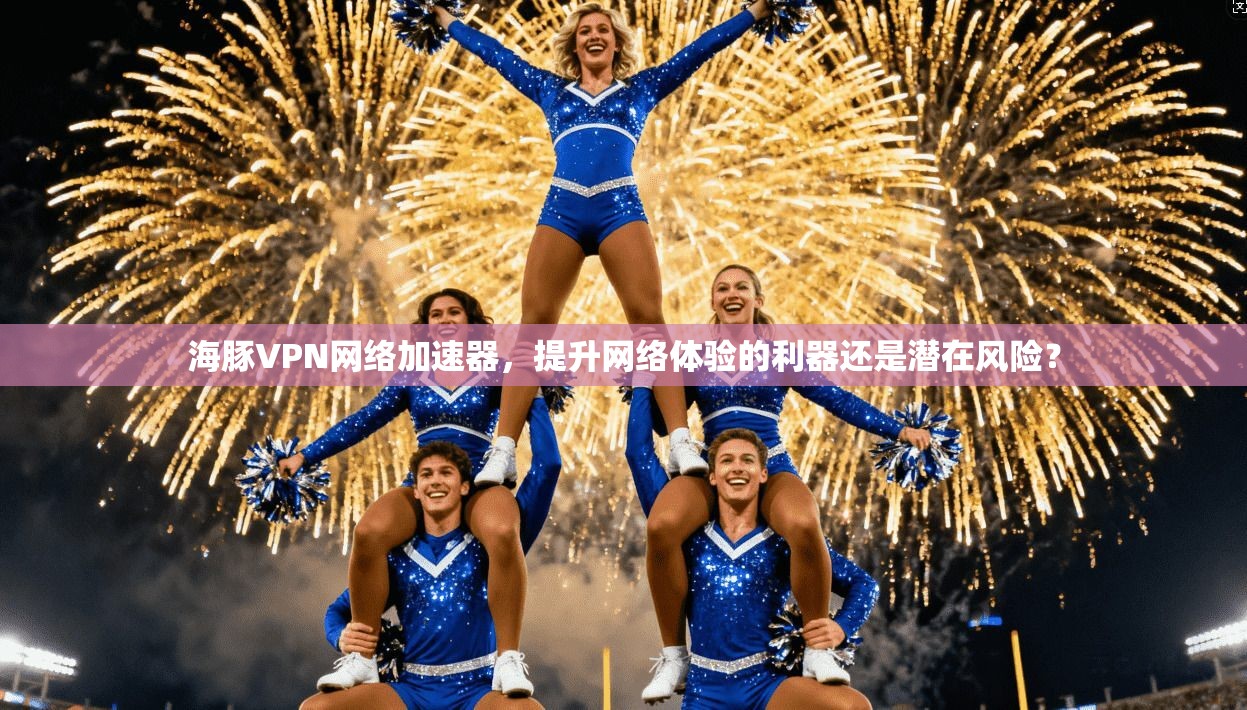 海豚VPN网络加速器，提升网络体验的利器还是潜在风险？