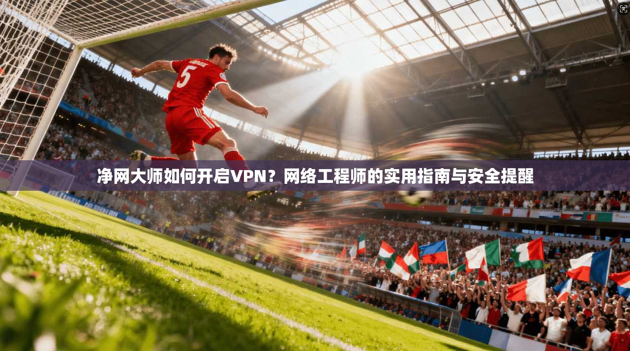 净网大师如何开启VPN？网络工程师的实用指南与安全提醒