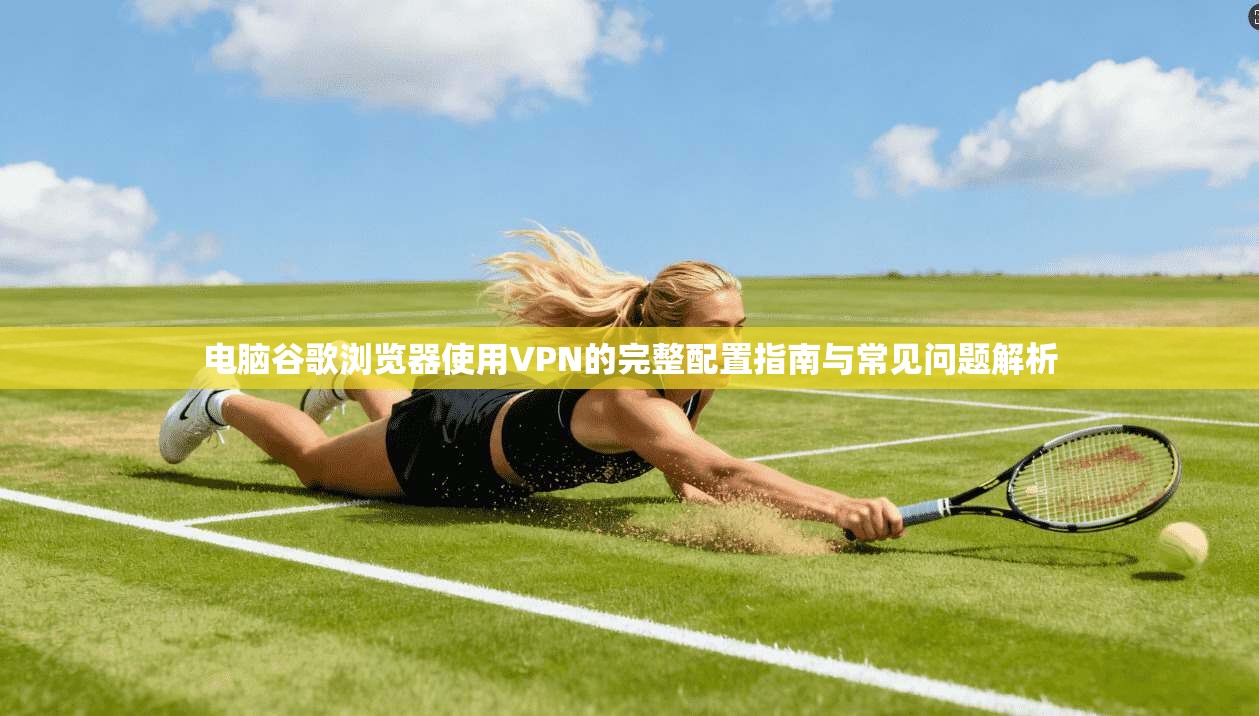 电脑谷歌浏览器使用VPN的完整配置指南与常见问题解析