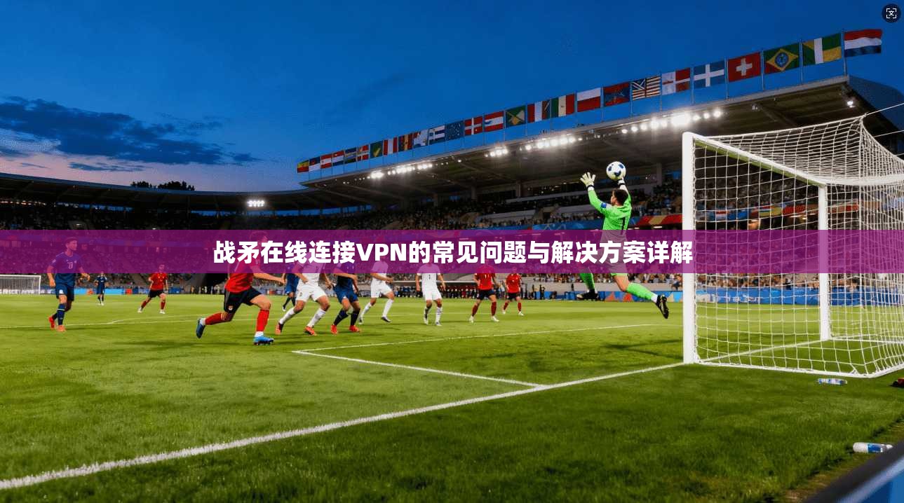 战矛在线连接VPN的常见问题与解决方案详解