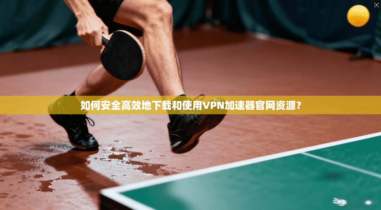 如何安全高效地下载和使用VPN加速器官网资源？