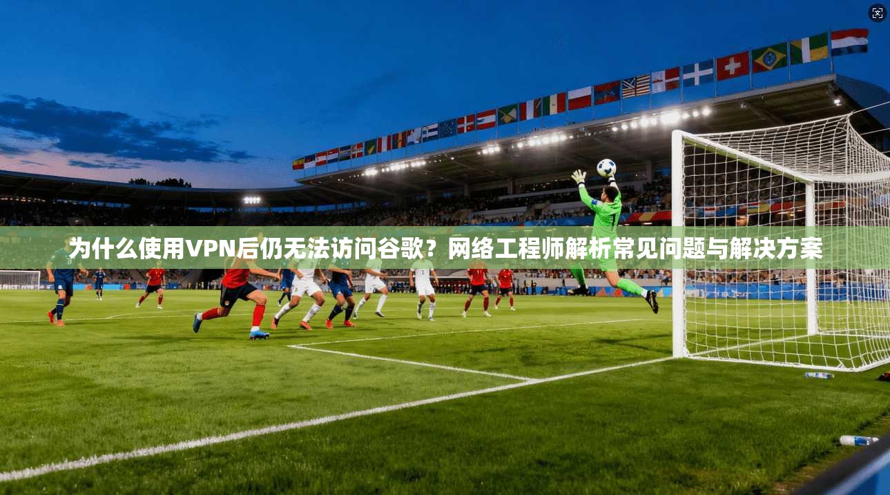 为什么使用VPN后仍无法访问谷歌？网络工程师解析常见问题与解决方案
