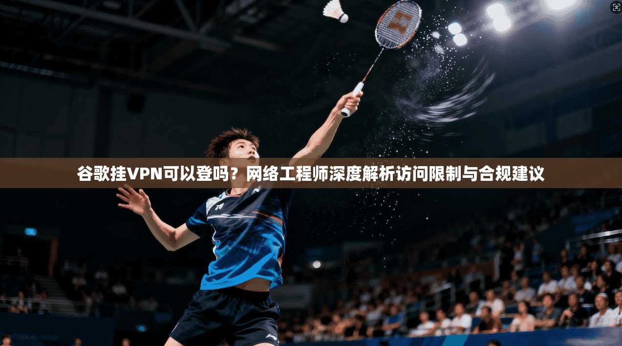 谷歌挂VPN可以登吗？网络工程师深度解析访问限制与合规建议