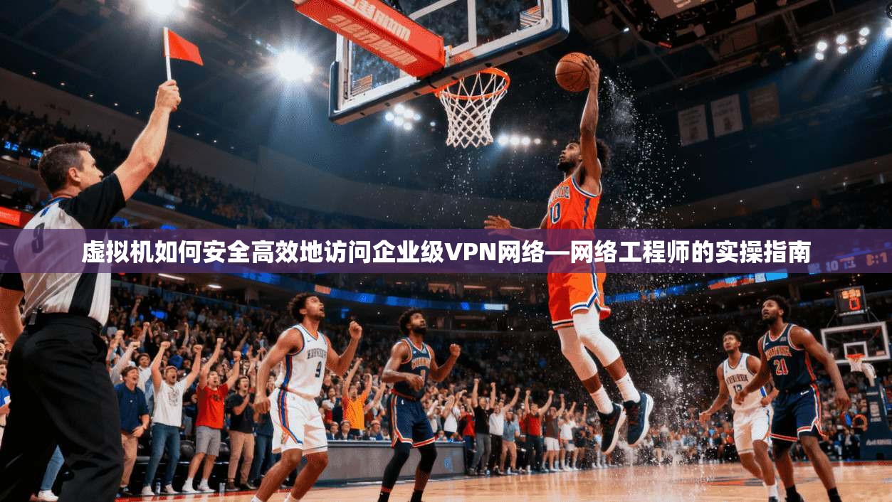 虚拟机如何安全高效地访问企业级VPN网络—网络工程师的实操指南